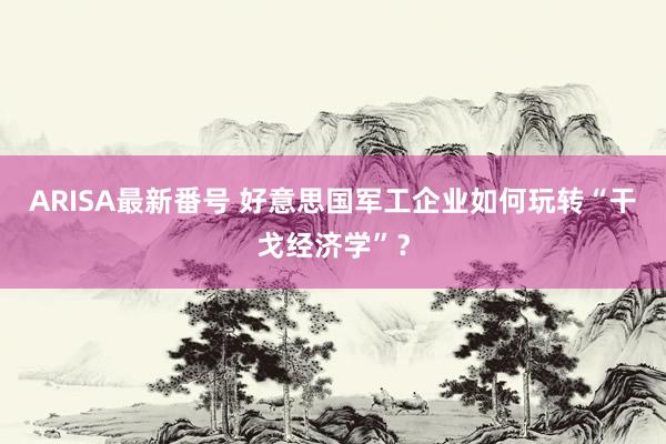 ARISA最新番号 好意思国军工企业如何玩转“干戈经济学”？