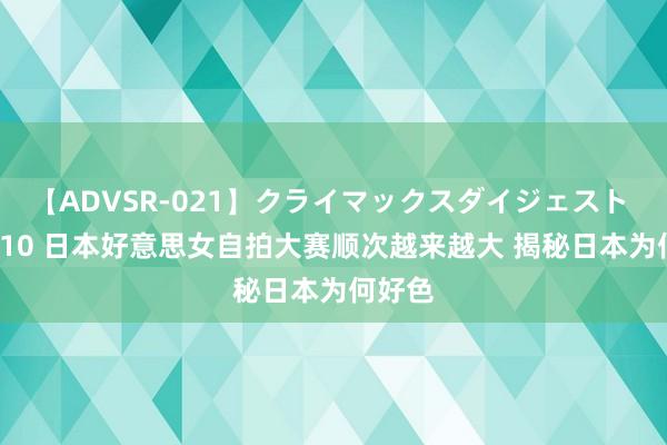 【ADVSR-021】クライマックスダイジェスト 姦鬼 ’10 日本好意思女自拍大赛顺次越来越大 揭秘日本为何好色