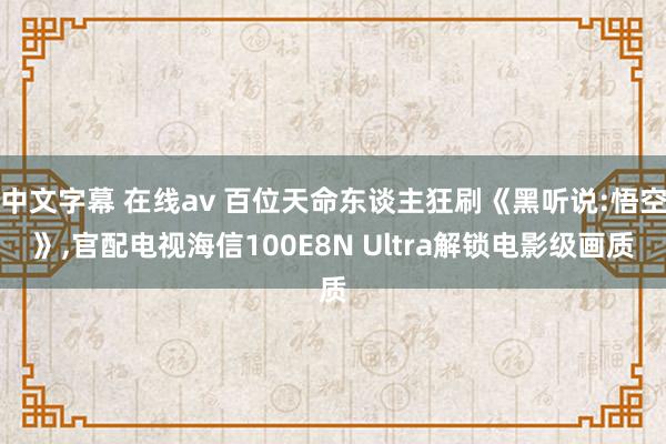 中文字幕 在线av 百位天命东谈主狂刷《黑听说:悟空》，官配电视海信100E8N Ultra解锁电影级画质