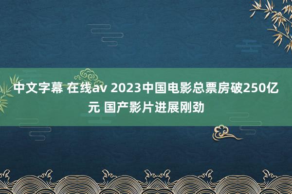 中文字幕 在线av 2023中国电影总票房破250亿元 国产影片进展刚劲