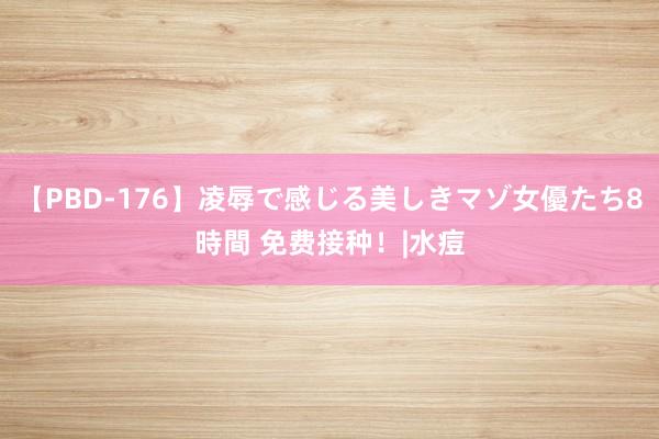 【PBD-176】凌辱で感じる美しきマゾ女優たち8時間 免费接种！|水痘