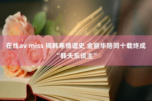 在线av miss 揭韩寒情谊史 金丽华陪同十载终成“韩夫东谈主”