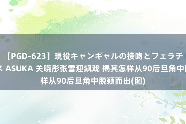 【PGD-623】現役キャンギャルの接吻とフェラチオとセックス ASUKA 关晓彤张雪迎飙戏 揭其怎样从90后旦角中脱颖而出(图)