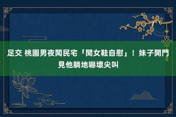 足交 桃園男夜闖民宅「聞女鞋自慰」！妹子開門見他躺地嚇壞尖叫