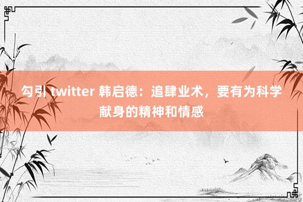 勾引 twitter 韩启德：追肆业术，要有为科学献身的精神和情感