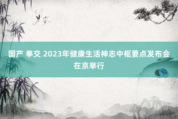 国产 拳交 2023年健康生活神志中枢要点发布会在京举行