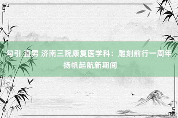 勾引 直男 济南三院康复医学科：雕刻前行一周年 扬帆起航新期间