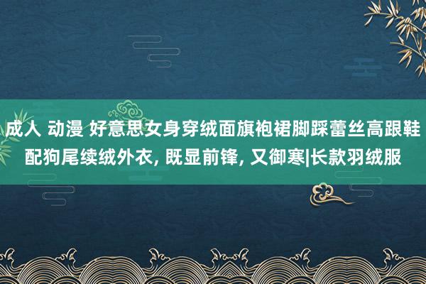 成人 动漫 好意思女身穿绒面旗袍裙脚踩蕾丝高跟鞋配狗尾续绒外衣， 既显前锋， 又御寒|长款羽绒服