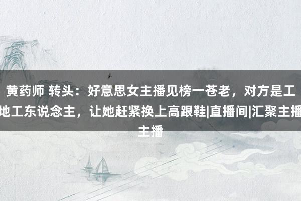 黄药师 转头：好意思女主播见榜一苍老，对方是工地工东说念主，让她赶紧换上高跟鞋|直播间|汇聚主播