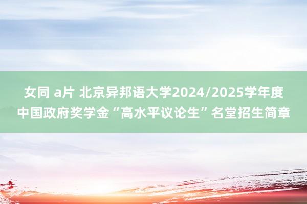 女同 a片 北京异邦语大学2024/2025学年度中国政府奖学金“高水平议论生”名堂招生简章