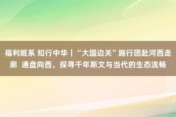 福利姬系 知行中华｜“大国边关”施行团赴河西走廊  通盘向西，探寻千年斯文与当代的生态流畅