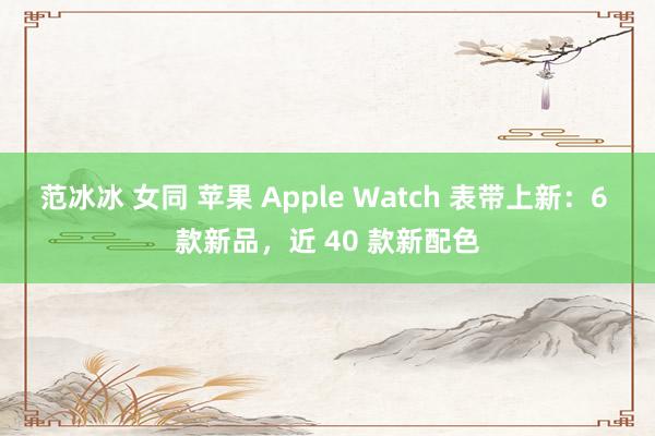 范冰冰 女同 苹果 Apple Watch 表带上新：6 款新品，近 40 款新配色