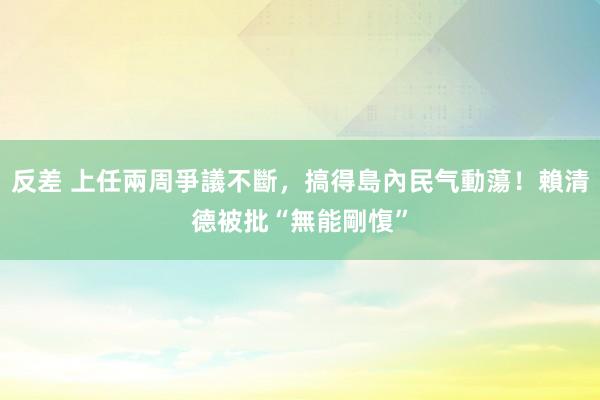 反差 上任兩周爭議不斷，搞得島內民气動蕩！賴清德被批“無能剛愎”