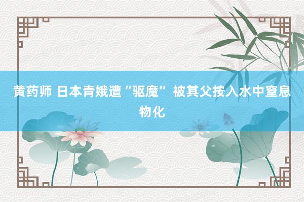 黄药师 日本青娥遭“驱魔” 被其父按入水中窒息物化