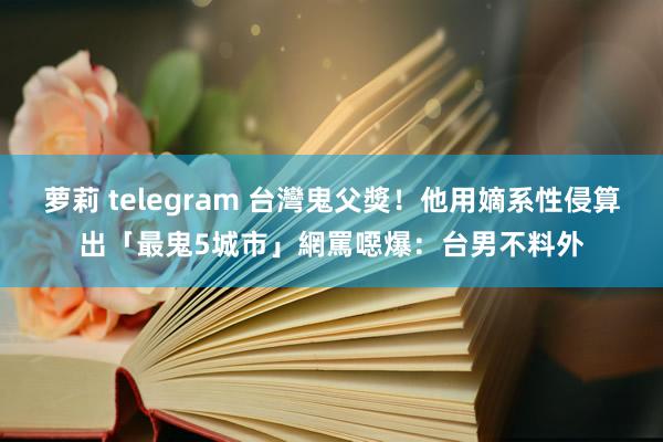 萝莉 telegram 台灣鬼父獎！他用嫡系性侵算出「最鬼5城市」　網罵噁爆：台男不料外