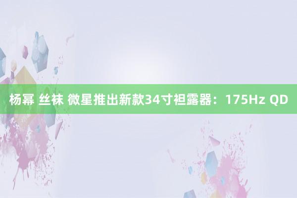 杨幂 丝袜 微星推出新款34寸袒露器：175Hz QD