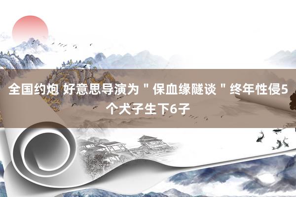 全国约炮 好意思导演为＂保血缘隧谈＂终年性侵5个犬子生下6子