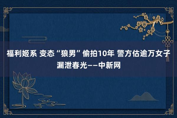 福利姬系 变态“狼男”偷拍10年 警方估逾万女子漏泄春光——中新网