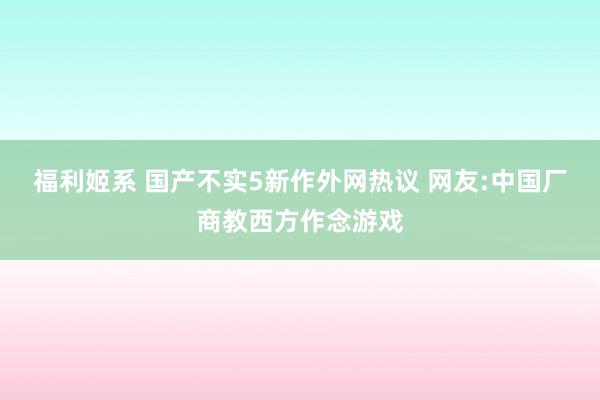 福利姬系 国产不实5新作外网热议 网友:中国厂商教西方作念游戏