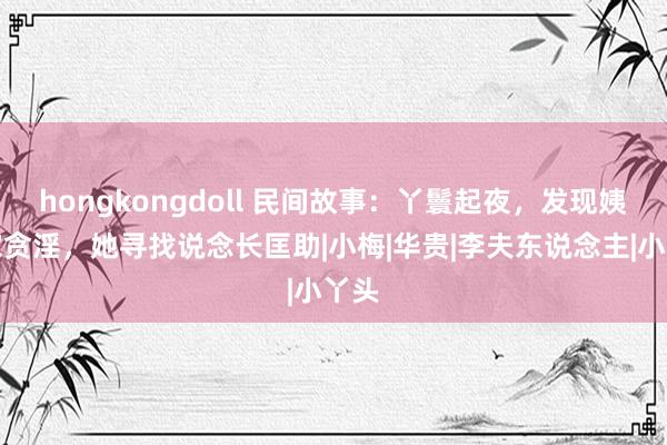 hongkongdoll 民间故事：丫鬟起夜，发现姨浑家贪淫，她寻找说念长匡助|小梅|华贵|李夫东说念主|小丫头