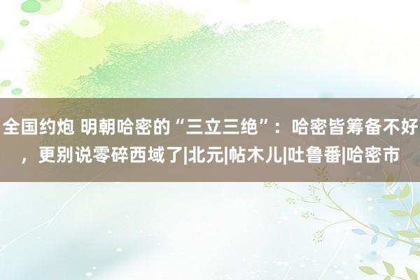 全国约炮 明朝哈密的“三立三绝”：哈密皆筹备不好，更别说零碎西域了|北元|帖木儿|吐鲁番|哈密市