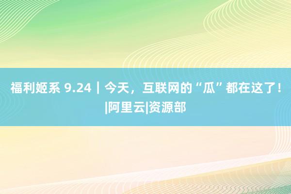 福利姬系 9.24｜今天，互联网的“瓜”都在这了！|阿里云|资源部