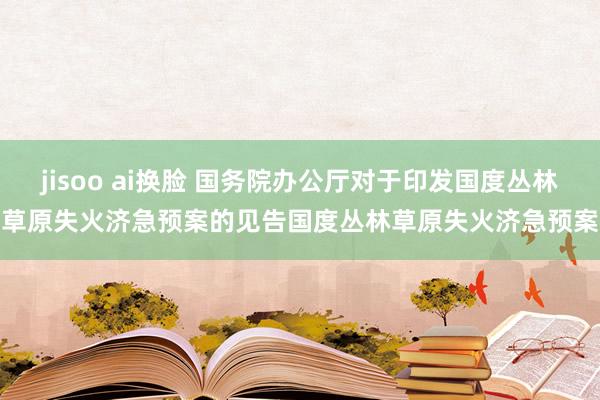 jisoo ai换脸 国务院办公厅对于印发国度丛林草原失火济急预案的见告　　国度丛林草原失火济急预案