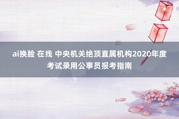 ai换脸 在线 中央机关绝顶直属机构2020年度考试录用公事员报考指南