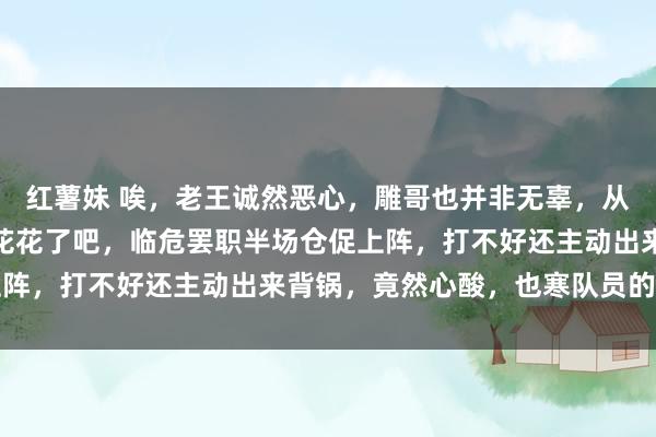 红薯妹 唉，老王诚然恶心，雕哥也并非无辜，从始至终独一无辜的只须花花了吧，临危罢职半场仓促上阵，打不好还主动出来背锅，竟然心酸，也寒队员的心吧