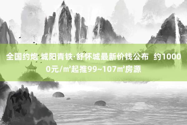 全国约炮 城阳青铁·舒怀城最新价钱公布  约10000元/㎡起推99~107㎡房源