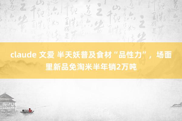 claude 文爱 半天妖普及食材“品性力”，场面里新品免淘米半年销2万吨