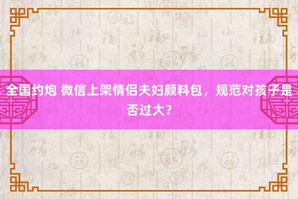 全国约炮 微信上架情侣夫妇颜料包，规范对孩子是否过大？