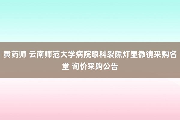 黄药师 云南师范大学病院眼科裂隙灯显微镜采购名堂 询价采购公告