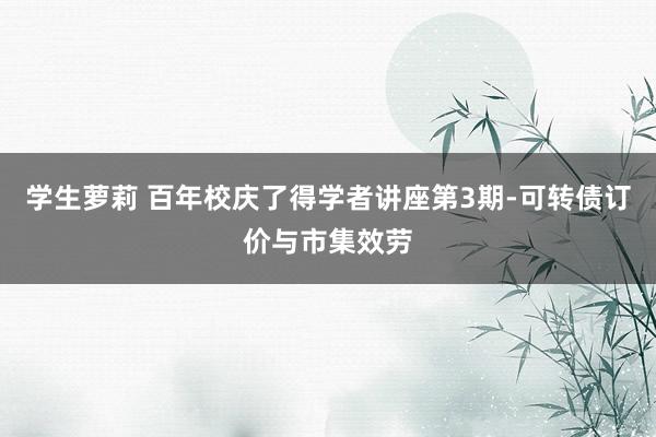 学生萝莉 百年校庆了得学者讲座第3期-可转债订价与市集效劳