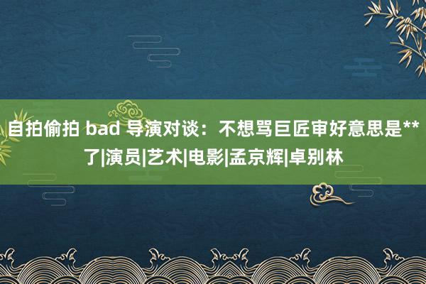 自拍偷拍 bad 导演对谈：不想骂巨匠审好意思是**了|演员|艺术|电影|孟京辉|卓别林