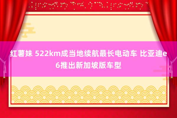 红薯妹 522km成当地续航最长电动车 比亚迪e6推出新加坡版车型