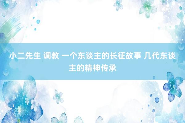 小二先生 调教 一个东谈主的长征故事 几代东谈主的精神传承