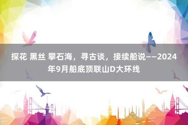 探花 黑丝 攀石海，寻古谈，接续船说——2024年9月船底顶联山D大环线