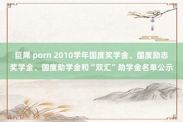 巨屌 porn 2010学年国度奖学金、国度励志奖学金、国度助学金和“双汇”助学金名单公示