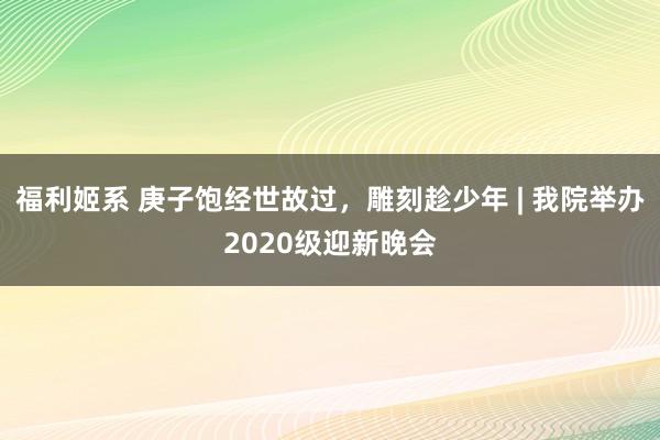 福利姬系 庚子饱经世故过，雕刻趁少年 | 我院举办2020级迎新晚会