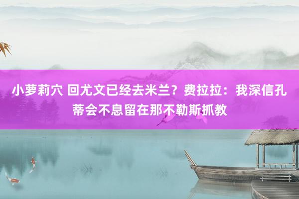 小萝莉穴 回尤文已经去米兰？费拉拉：我深信孔蒂会不息留在那不勒斯抓教