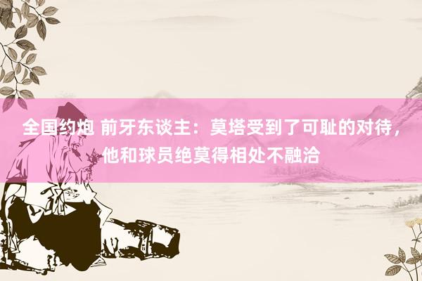 全国约炮 前牙东谈主：莫塔受到了可耻的对待，他和球员绝莫得相处不融洽